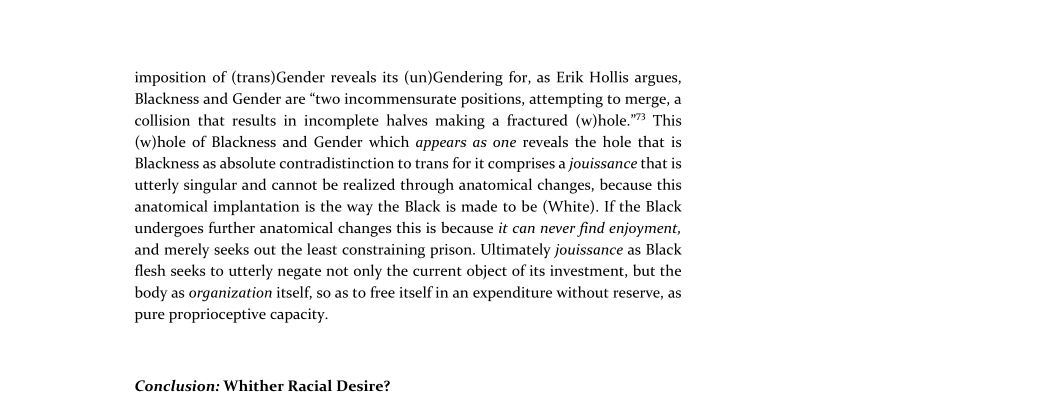 imposition of (trans)Gender reveals its (un)Gendering for, as Erik Hollis argues,
Blackness and Gender are “two incommensurate positions, attempting to merge, a
collision that results in incomplete halves making a fractured (w)hole.”” This
(w)hole of Blackness and Gender which appears as one reveals the hole that is
Blackness as absolute contradistinction to trans for it comprises a jouissance that is
utterly singular and cannot be realized through anatomical changes, because this
anatomical implantation is the way the Black is made to be (White). If the Black
undergoes further anatomical changes this is because it can never find enjoyment,
and merely seeks out the least constraining prison. Ultimately jouissance as Black
flesh seeks to utterly negate not only the current object of its investment, but the
body as organization itself, so as to free itself in an expenditure without reserve, as
pure proprioceptive capacity.

 

Conclusion: Whither Racial Desire?
